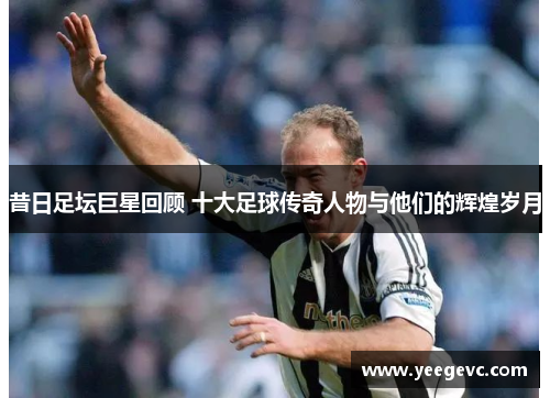 昔日足坛巨星回顾 十大足球传奇人物与他们的辉煌岁月