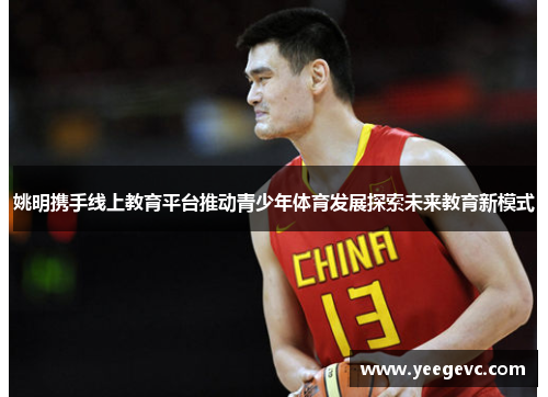 姚明携手线上教育平台推动青少年体育发展探索未来教育新模式