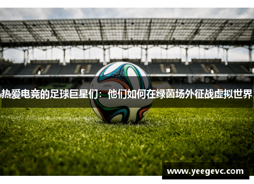 热爱电竞的足球巨星们：他们如何在绿茵场外征战虚拟世界