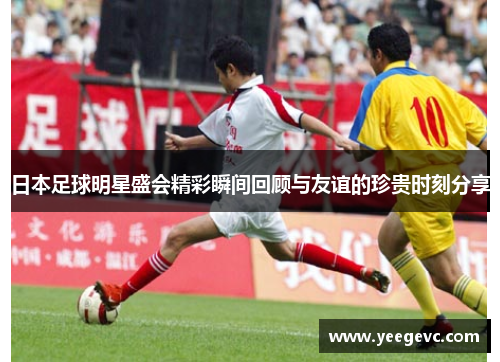 日本足球明星盛会精彩瞬间回顾与友谊的珍贵时刻分享