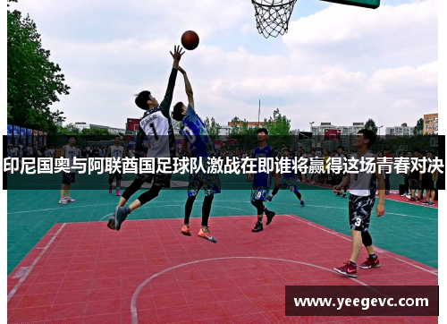 印尼国奥与阿联酋国足球队激战在即谁将赢得这场青春对决