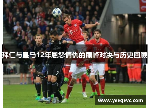 拜仁与皇马12年恩怨情仇的巅峰对决与历史回顾
