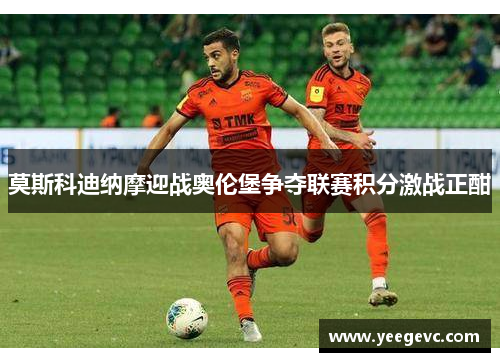 莫斯科迪纳摩迎战奥伦堡争夺联赛积分激战正酣